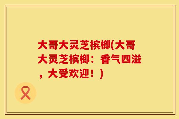 大哥大灵芝槟榔(大哥大灵芝槟榔：香气四溢，大受欢迎！)