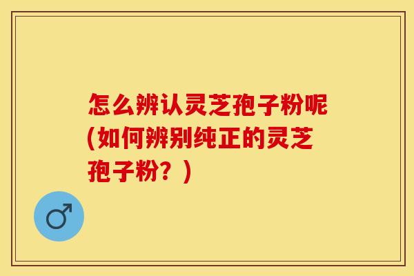 怎么辨认灵芝孢子粉呢(如何辨别纯正的灵芝孢子粉？)