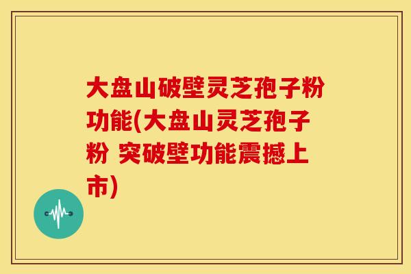 大盘山破壁灵芝孢子粉功能(大盘山灵芝孢子粉 突破壁功能震撼上市)
