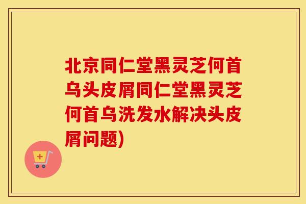 北京同仁堂黑灵芝何首乌头皮屑同仁堂黑灵芝何首乌洗发水解决头皮屑问题)