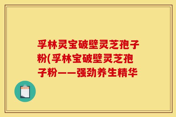 孚林灵宝破壁灵芝孢子粉(孚林宝破壁灵芝孢子粉——强劲养生精华