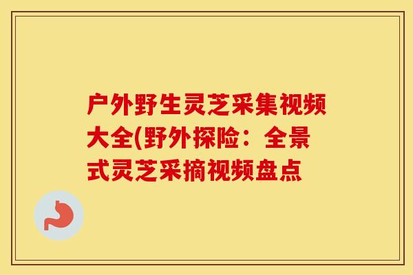 户外野生灵芝采集视频大全(野外探险：全景式灵芝采摘视频盘点