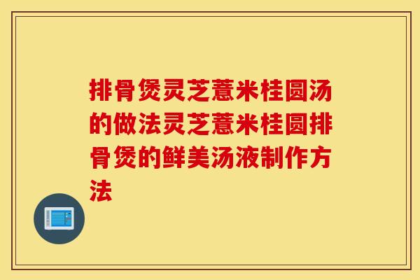 排骨煲灵芝薏米桂圆汤的做法灵芝薏米桂圆排骨煲的鲜美汤液制作方法