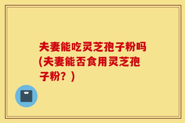 夫妻能吃灵芝孢子粉吗(夫妻能否食用灵芝孢子粉？)