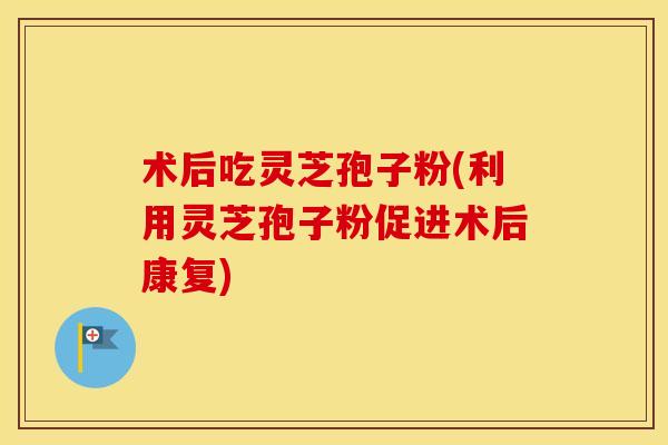 术后吃灵芝孢子粉(利用灵芝孢子粉促进术后康复)