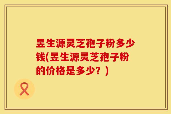 昱生源灵芝孢子粉多少钱(昱生源灵芝孢子粉的价格是多少？)