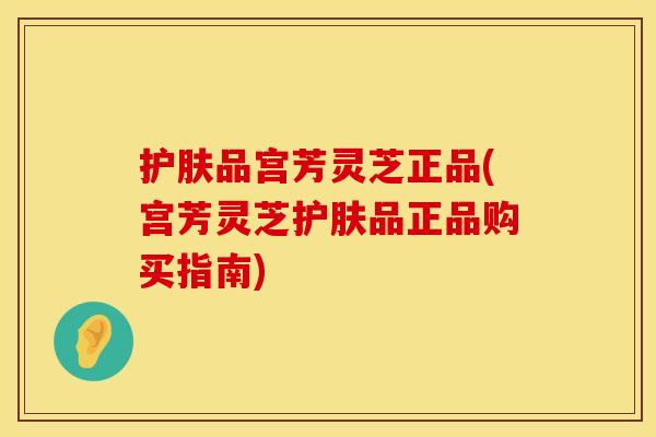 护肤品宫芳灵芝正品(宫芳灵芝护肤品正品购买指南)