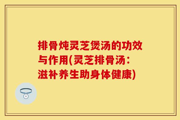 排骨炖灵芝煲汤的功效与作用(灵芝排骨汤：滋补养生助身体健康)