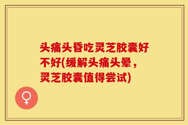 头痛头昏吃灵芝胶囊好不好(缓解头痛头晕，灵芝胶囊值得尝试)