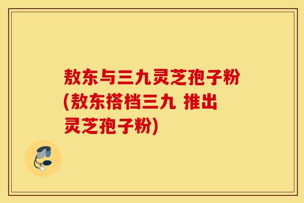 敖东与三九灵芝孢子粉(敖东搭档三九 推出灵芝孢子粉)