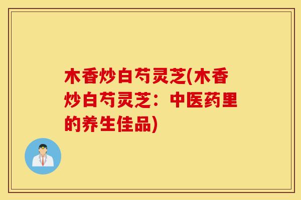 木香炒白芍灵芝(木香炒白芍灵芝：中医药里的养生佳品)