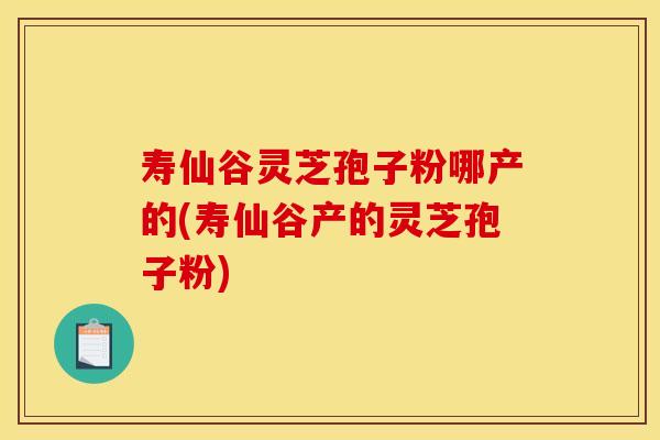 寿仙谷灵芝孢子粉哪产的(寿仙谷产的灵芝孢子粉)