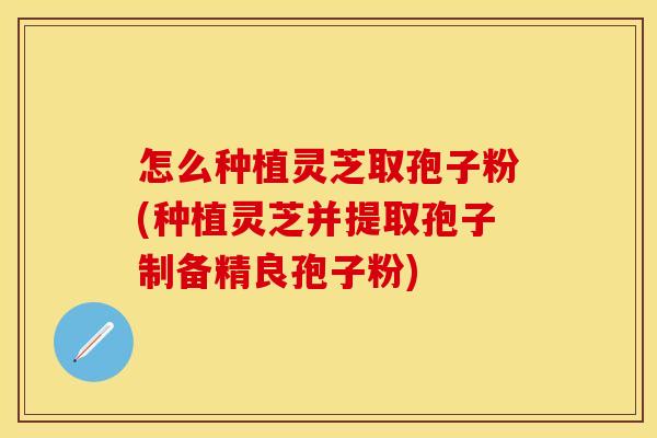 怎么种植灵芝取孢子粉(种植灵芝并提取孢子制备精良孢子粉)