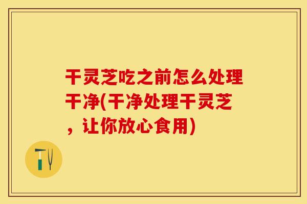 干灵芝吃之前怎么处理干净(干净处理干灵芝，让你放心食用)