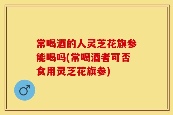 常喝酒的人灵芝花旗参能喝吗(常喝酒者可否食用灵芝花旗参)