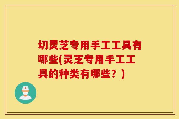 切灵芝专用手工工具有哪些(灵芝专用手工工具的种类有哪些？)