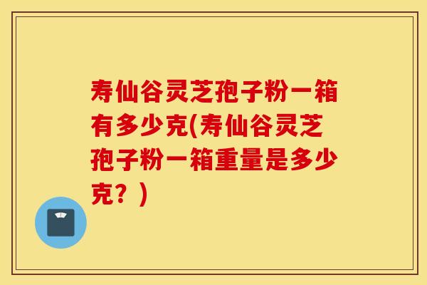 寿仙谷灵芝孢子粉一箱有多少克(寿仙谷灵芝孢子粉一箱重量是多少克？)