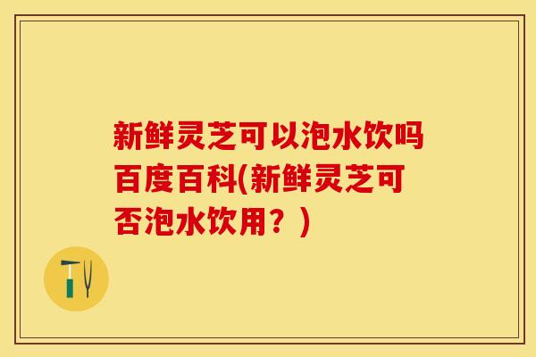 新鲜灵芝可以泡水饮吗百度百科(新鲜灵芝可否泡水饮用？)