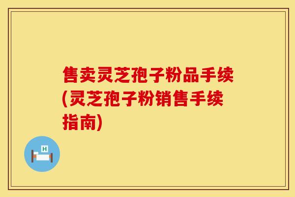 售卖灵芝孢子粉品手续(灵芝孢子粉销售手续指南)