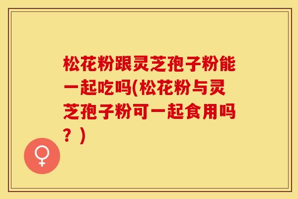 松花粉跟灵芝孢子粉能一起吃吗(松花粉与灵芝孢子粉可一起食用吗？)