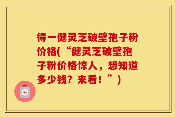 得一健灵芝破壁孢子粉价格(“健灵芝破壁孢子粉价格惊人，想知道多少钱？来看！”)