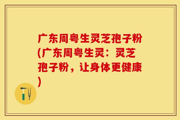 广东周粤生灵芝孢子粉(广东周粤生灵：灵芝孢子粉，让身体更健康)