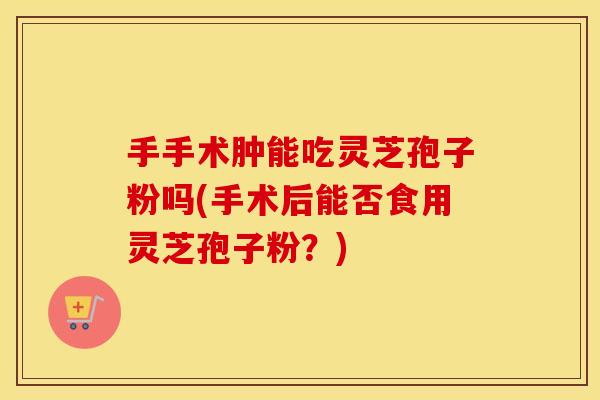 手手术肿能吃灵芝孢子粉吗(手术后能否食用灵芝孢子粉？)
