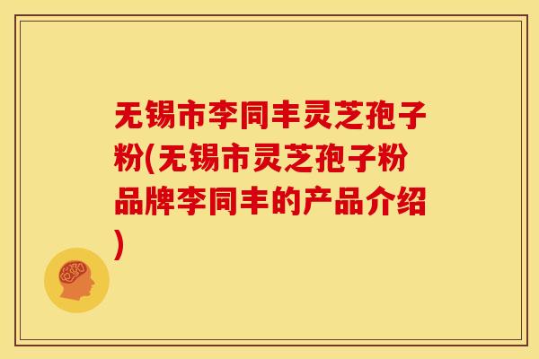 无锡市李同丰灵芝孢子粉(无锡市灵芝孢子粉品牌李同丰的产品介绍)