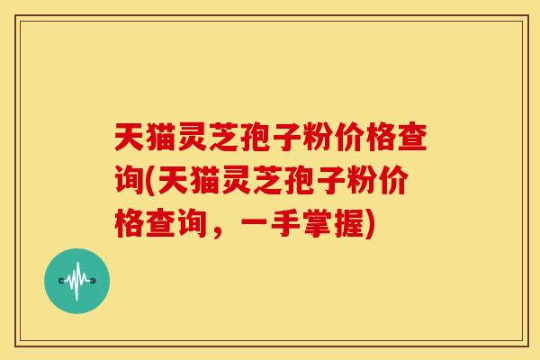 天猫灵芝孢子粉价格查询(天猫灵芝孢子粉价格查询，一手掌握)