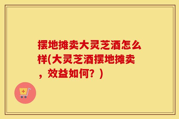 摆地摊卖大灵芝酒怎么样(大灵芝酒摆地摊卖，效益如何？)