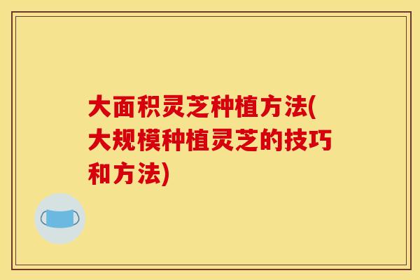 大面积灵芝种植方法(大规模种植灵芝的技巧和方法)