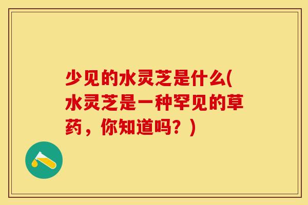 少见的水灵芝是什么(水灵芝是一种罕见的草药，你知道吗？)