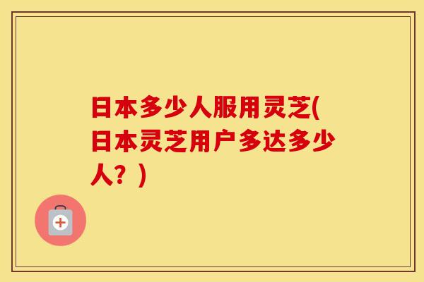 日本多少人服用灵芝(日本灵芝用户多达多少人？)