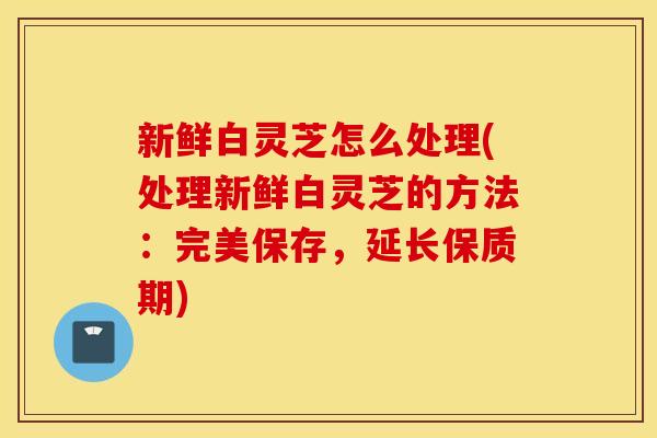 新鲜白灵芝怎么处理(处理新鲜白灵芝的方法：完美保存，延长保质期)