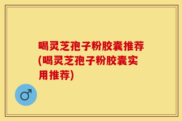 喝灵芝孢子粉胶囊推荐(喝灵芝孢子粉胶囊实用推荐)