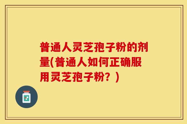 普通人灵芝孢子粉的剂量(普通人如何正确服用灵芝孢子粉？)
