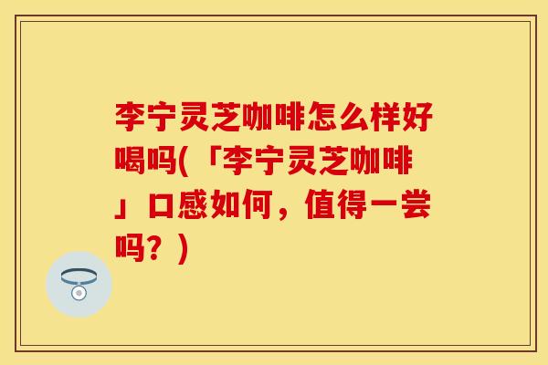 李宁灵芝咖啡怎么样好喝吗(「李宁灵芝咖啡」口感如何，值得一尝吗？)