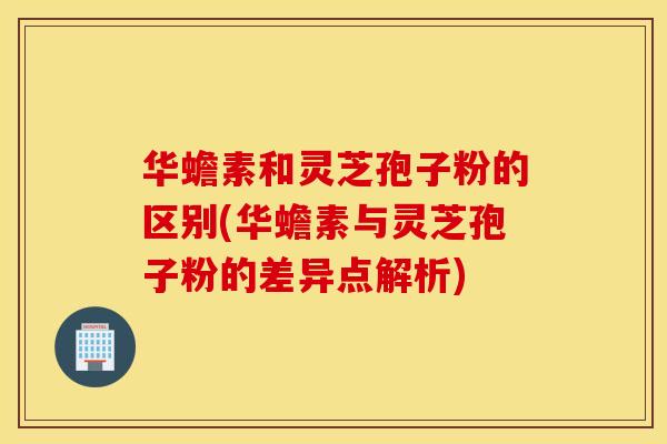 华蟾素和灵芝孢子粉的区别(华蟾素与灵芝孢子粉的差异点解析)