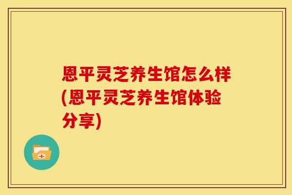 恩平灵芝养生馆怎么样(恩平灵芝养生馆体验分享)