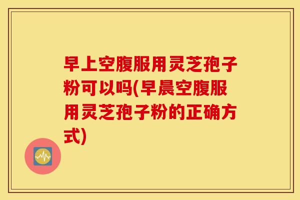 早上空腹服用灵芝孢子粉可以吗(早晨空腹服用灵芝孢子粉的正确方式)