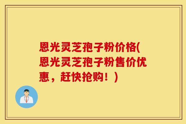 恩光灵芝孢子粉价格(恩光灵芝孢子粉售价优惠，赶快抢购！)