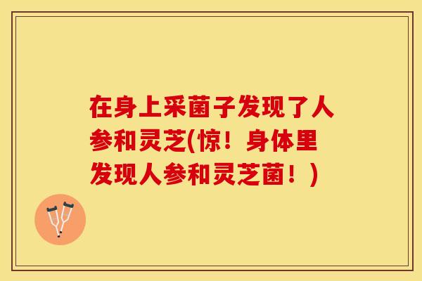 在身上采菌子发现了人参和灵芝(惊！身体里发现人参和灵芝菌！)