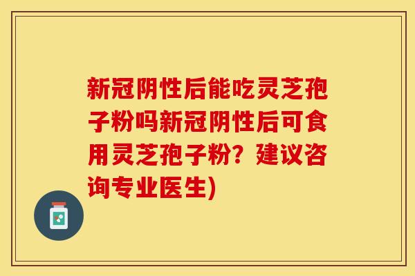 新冠阴性后能吃灵芝孢子粉吗新冠阴性后可食用灵芝孢子粉？建议咨询专业医生)