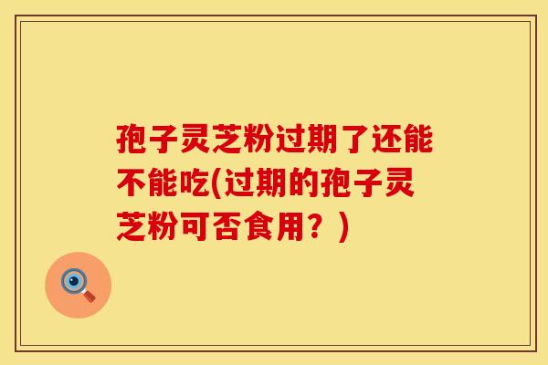 孢子灵芝粉过期了还能不能吃(过期的孢子灵芝粉可否食用？)