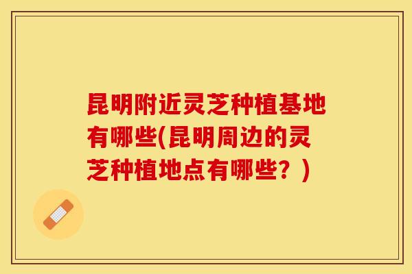 昆明附近灵芝种植基地有哪些(昆明周边的灵芝种植地点有哪些？)