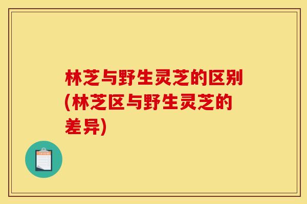 林芝与野生灵芝的区别(林芝区与野生灵芝的差异)