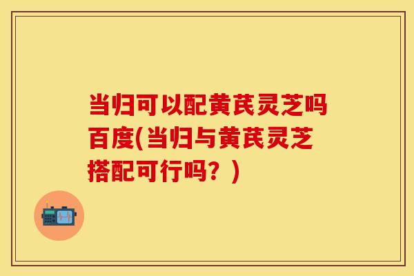 当归可以配黄芪灵芝吗百度(当归与黄芪灵芝搭配可行吗？)
