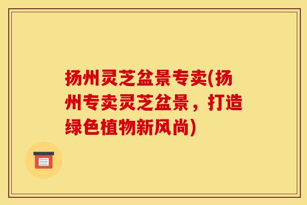 扬州灵芝盆景专卖(扬州专卖灵芝盆景，打造绿色植物新风尚)