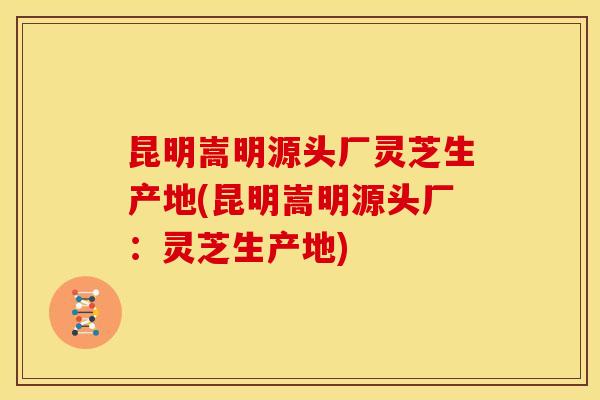 昆明嵩明源头厂灵芝生产地(昆明嵩明源头厂：灵芝生产地)