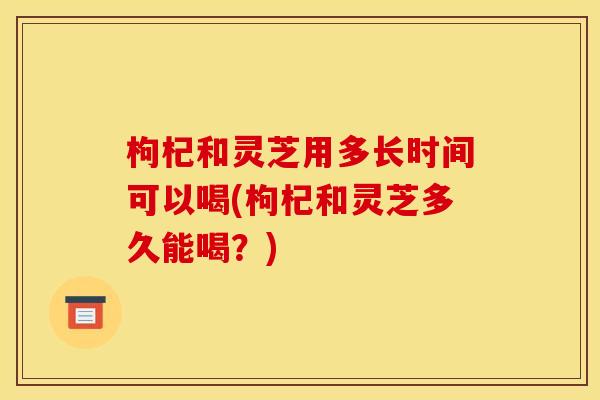 枸杞和灵芝用多长时间可以喝(枸杞和灵芝多久能喝？)
